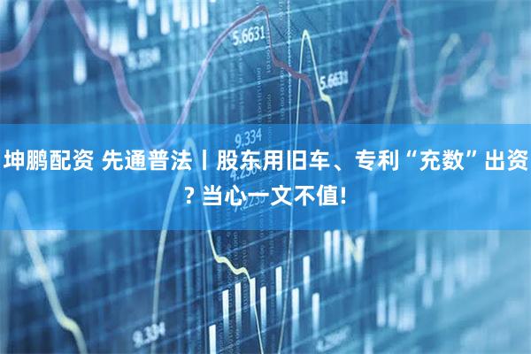 坤鹏配资 先通普法丨股东用旧车、专利“充数”出资? 当心一文不值!