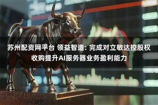 苏州配资网平台 领益智造: 完成对立敏达控股权收购提升AI服务器业务盈利能力