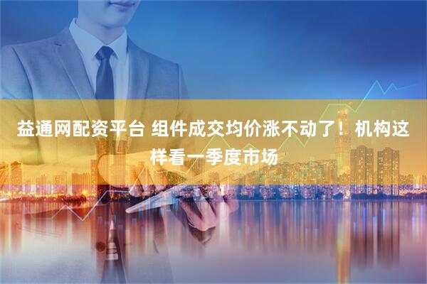 益通网配资平台 组件成交均价涨不动了！机构这样看一季度市场