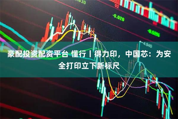 豪配投资配资平台 懂行丨得力印，中国芯：为安全打印立下新标尺