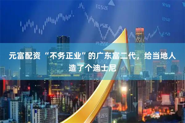 元富配资 “不务正业”的广东富二代,给当地人造了个迪士尼