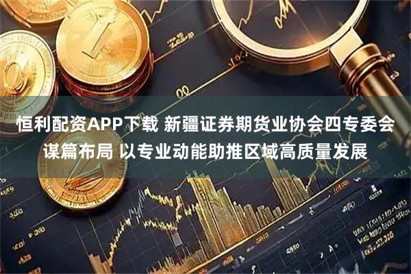 恒利配资APP下载 新疆证券期货业协会四专委会谋篇布局 以专业动能助推区域高质量发展