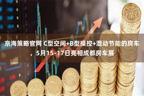 京海策略官网 C型空间+B型操控+混动节能的房车，5月15-17日亮相成都房车展