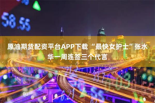 原油期货配资平台APP下载 “最快女护士”张水华一周连签三个代言
