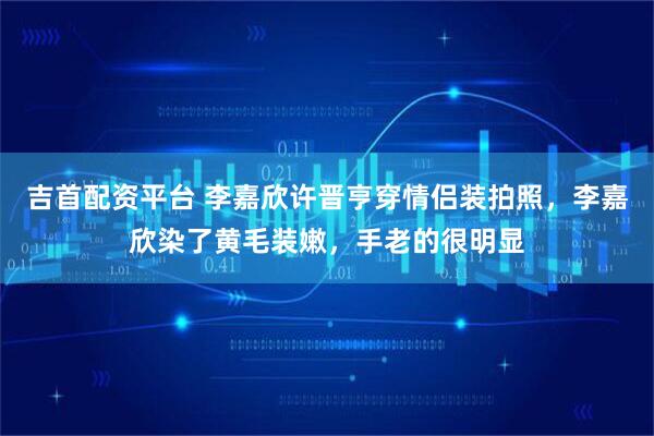 吉首配资平台 李嘉欣许晋亨穿情侣装拍照，李嘉欣染了黄毛装嫩，手老的很明显